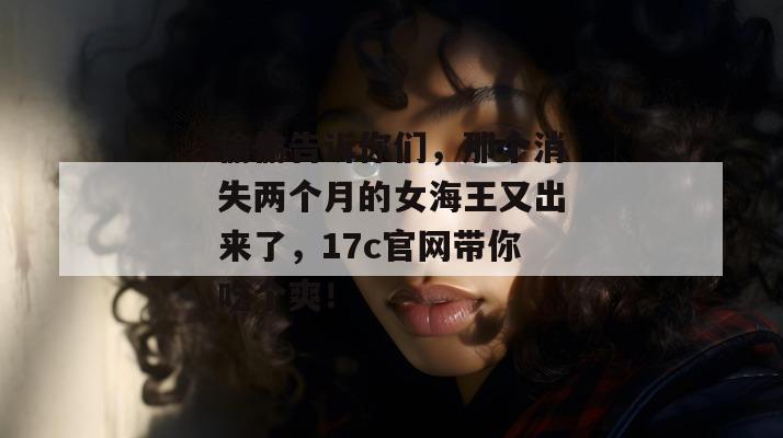 偷偷告诉你们，那个消失两个月的女海王又出来了，17c官网带你吃个爽！