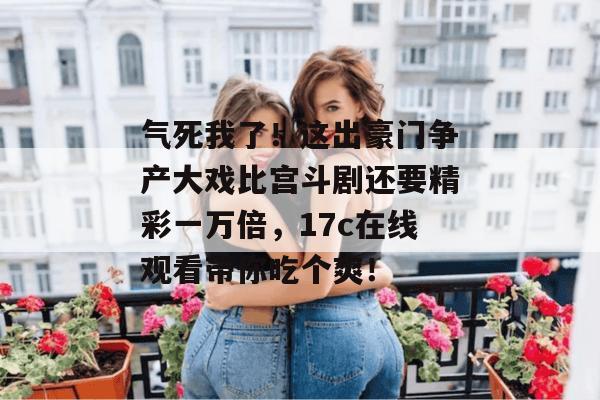 气死我了!这出豪门争产大戏比宫斗剧还要精彩一万倍,17c在线观看带你吃个爽!