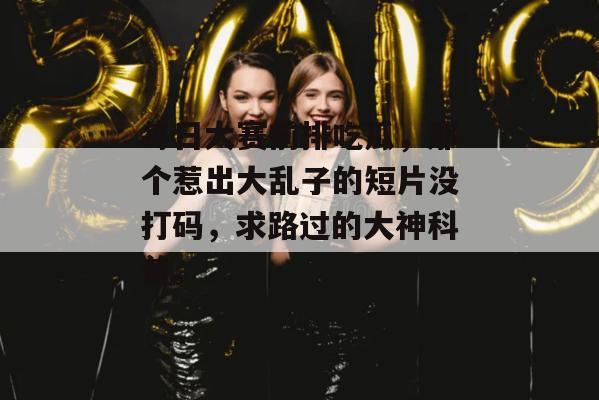 每日大赛前排吃瓜，那个惹出大乱子的短片没打码，求路过的大神科普。
