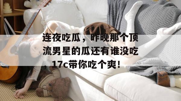 连夜吃瓜，昨晚那个顶流男星的瓜还有谁没吃，17c带你吃个爽！