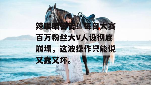 辣眼睛警告!每日大赛百万粉丝大V人设彻底崩塌,这波操作只能说又蠢又坏。
