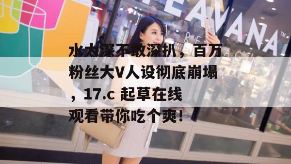水太深不敢深扒，百万粉丝大V人设彻底崩塌，17.c 起草在线观看带你吃个爽！