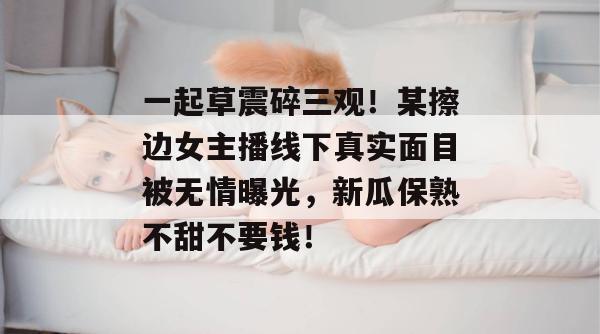 一起草震碎三观！某擦边女主播线下真实面目被无情曝光，新瓜保熟不甜不要钱！