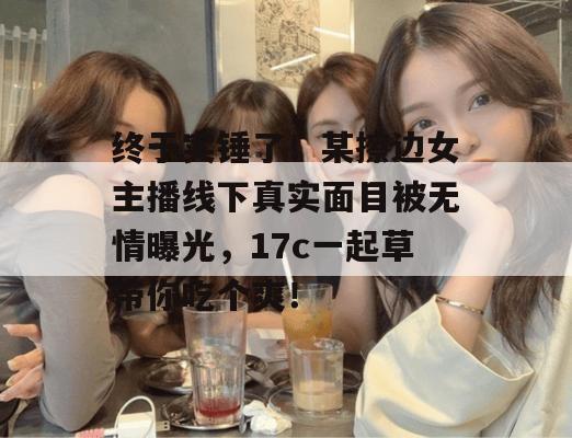 终于实锤了！某擦边女主播线下真实面目被无情曝光，17c一起草带你吃个爽！