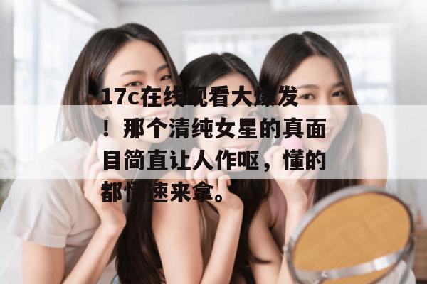 17c在线观看大爆发!那个清纯女星的真面目简直让人作呕,懂的都懂速来拿。