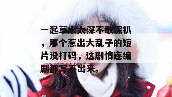 一起草水太深不敢深扒，那个惹出大乱子的短片没打码，这剧情连编剧都写不出来。