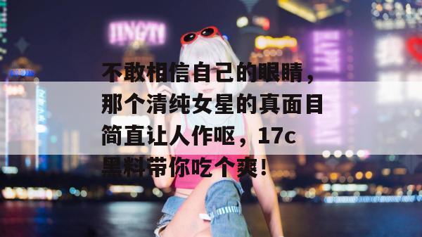 不敢相信自己的眼睛，那个清纯女星的真面目简直让人作呕，17c黑料带你吃个爽！