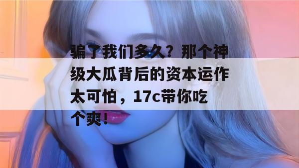 骗了我们多久？那个神级大瓜背后的资本运作太可怕，17c带你吃个爽！