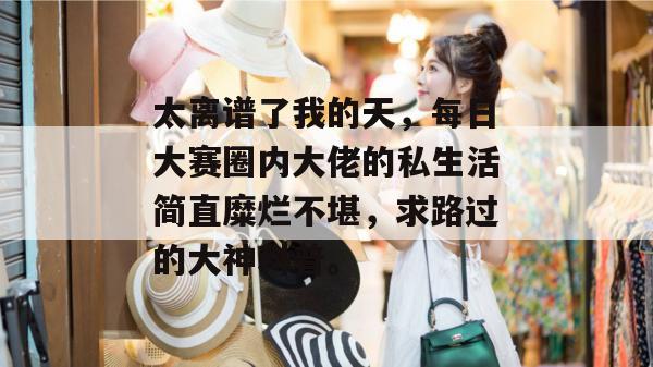 太离谱了我的天，每日大赛圈内大佬的私生活简直糜烂不堪，求路过的大神科普。