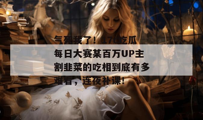 气死我了!17c吃瓜每日大赛某百万UP主割韭菜的吃相到底有多难看,连夜补课!