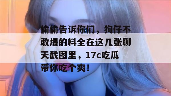 偷偷告诉你们，狗仔不敢爆的料全在这几张聊天截图里，17c吃瓜带你吃个爽！