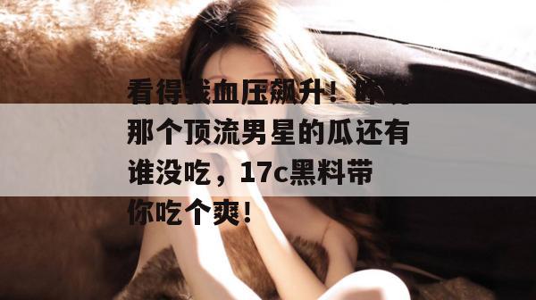看得我血压飙升！昨晚那个顶流男星的瓜还有谁没吃，17c黑料带你吃个爽！