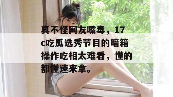 真不怪网友嘴毒，17c吃瓜选秀节目的暗箱操作吃相太难看，懂的都懂速来拿。