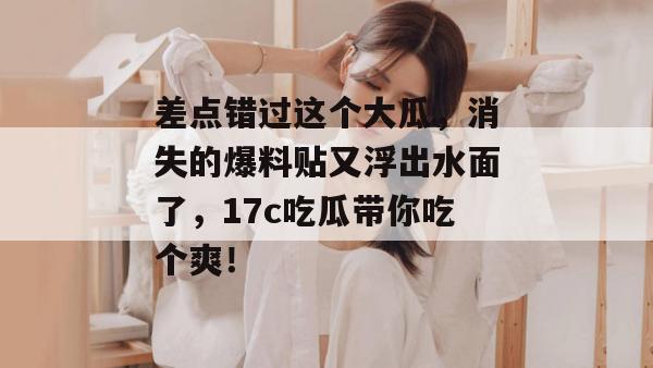 差点错过这个大瓜，消失的爆料贴又浮出水面了，17c吃瓜带你吃个爽！
