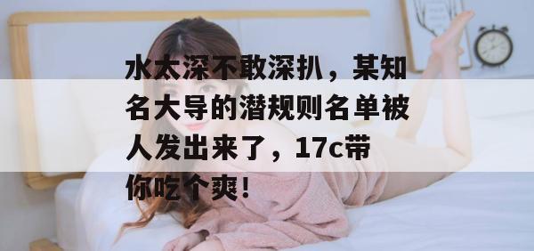 水太深不敢深扒，某知名大导的潜规则名单被人发出来了，17c带你吃个爽！