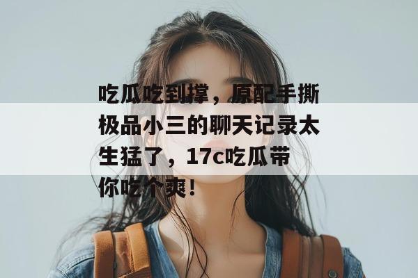 吃瓜吃到撑，原配手撕极品小三的聊天记录太生猛了，17c吃瓜带你吃个爽！