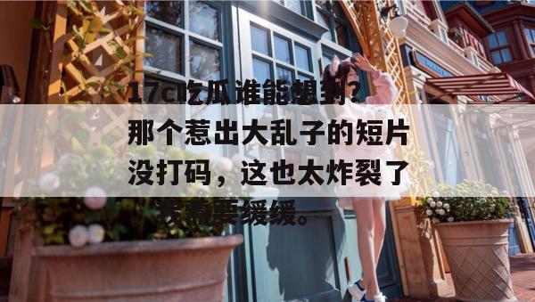 17c吃瓜谁能想到?那个惹出大乱子的短片没打码,这也太炸裂了,我需要缓缓。