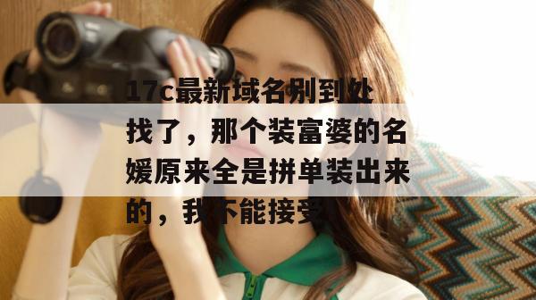 17c最新域名别到处找了，那个装富婆的名媛原来全是拼单装出来的，我不能接受！