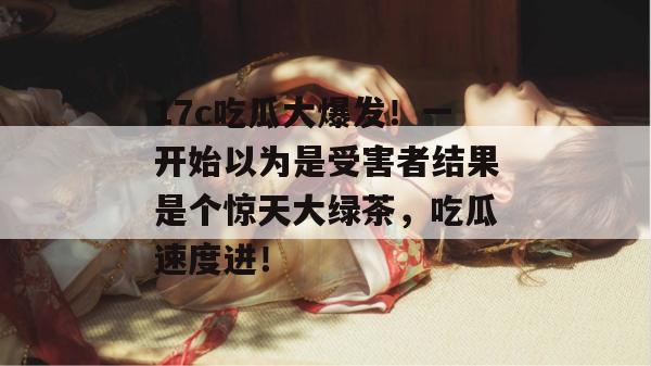 17c吃瓜大爆发!一开始以为是受害者结果是个惊天大绿茶,吃瓜速度进!