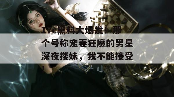 17c黑料大爆发！那个号称宠妻狂魔的男星深夜搂妹，我不能接受！