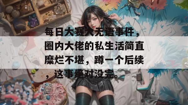 每日大赛大无语事件，圈内大佬的私生活简直糜烂不堪，蹲一个后续，这事绝对没完。