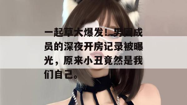 一起草大爆发!男团成员的深夜开房记录被曝光,原来小丑竟然是我们自己。
