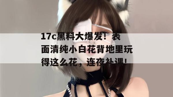 17c黑料大爆发！表面清纯小白花背地里玩得这么花，连夜补课！