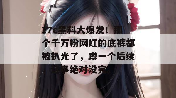 17c黑料大爆发！那个千万粉网红的底裤都被扒光了，蹲一个后续，这事绝对没完。