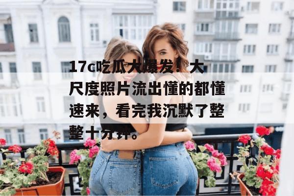 17c吃瓜大爆发!大尺度照片流出懂的都懂速来,看完我沉默了整整十分钟。