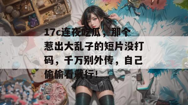 17c连夜吃瓜，那个惹出大乱子的短片没打码，千万别外传，自己偷偷看就行！