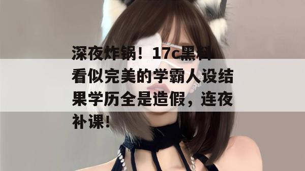 深夜炸锅！17c黑料看似完美的学霸人设结果学历全是造假，连夜补课！
