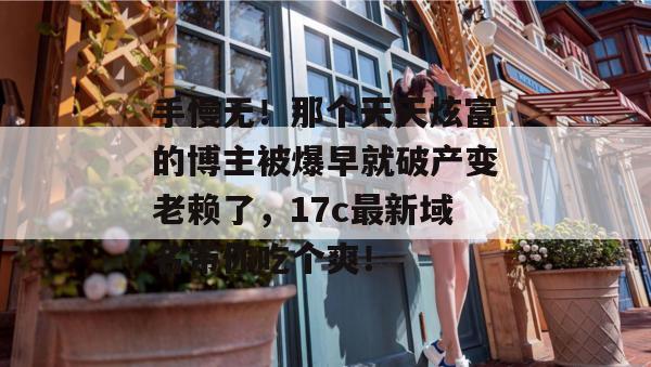 手慢无！那个天天炫富的博主被爆早就破产变老赖了，17c最新域名带你吃个爽！