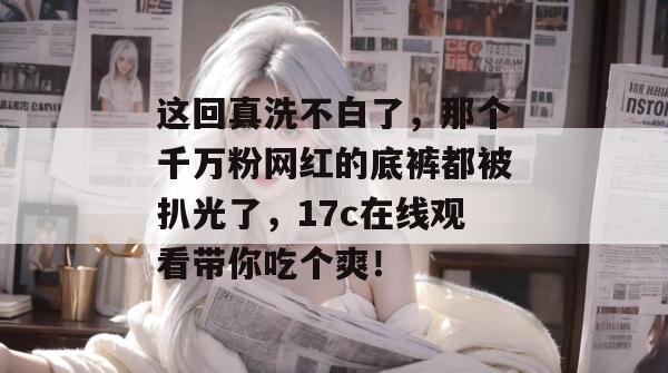 这回真洗不白了，那个千万粉网红的底裤都被扒光了，17c在线观看带你吃个爽！