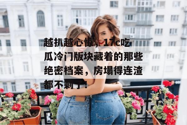 越扒越心惊，17c吃瓜冷门版块藏着的那些绝密档案，房塌得连渣都不剩了！