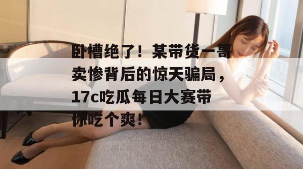 卧槽绝了!某带货一哥卖惨背后的惊天骗局,17c吃瓜每日大赛带你吃个爽!