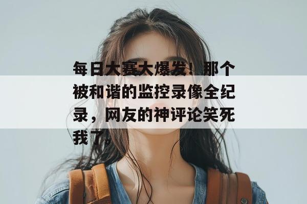 每日大赛大爆发！那个被和谐的监控录像全纪录，网友的神评论笑死我了。