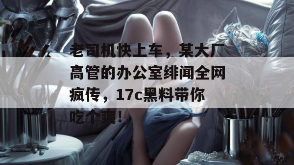 老司机快上车,某大厂高管的办公室绯闻全网疯传,17c黑料带你吃个爽!
