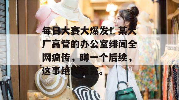 每日大赛大爆发!某大厂高管的办公室绯闻全网疯传,蹲一个后续,这事绝对没完。
