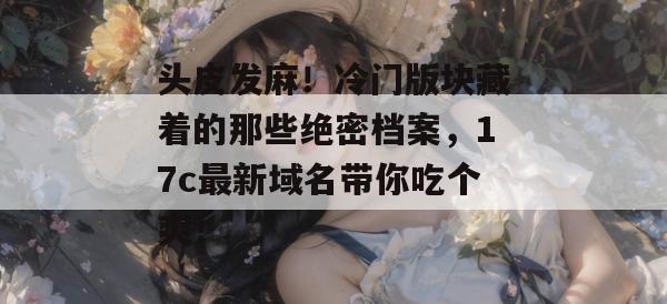 头皮发麻！冷门版块藏着的那些绝密档案，17c最新域名带你吃个爽！