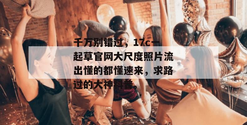 千万别错过，17c一起草官网大尺度照片流出懂的都懂速来，求路过的大神科普。