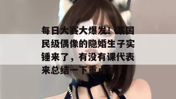 每日大赛大爆发！某国民级偶像的隐婚生子实锤来了，有没有课代表来总结一下重点？