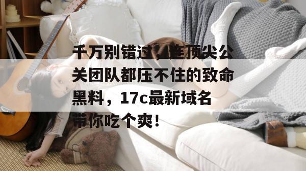 千万别错过，连顶尖公关团队都压不住的致命黑料，17c最新域名带你吃个爽！