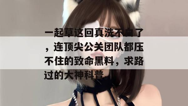 一起草这回真洗不白了，连顶尖公关团队都压不住的致命黑料，求路过的大神科普。