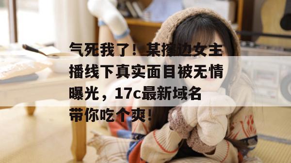 气死我了！某擦边女主播线下真实面目被无情曝光，17c最新域名带你吃个爽！