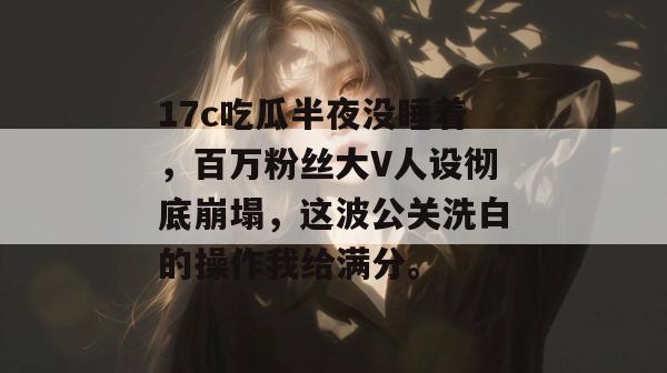 17c吃瓜半夜没睡着，百万粉丝大V人设彻底崩塌，这波公关洗白的操作我给满分。