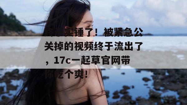 终于实锤了！被紧急公关掉的视频终于流出了，17c一起草官网带你吃个爽！