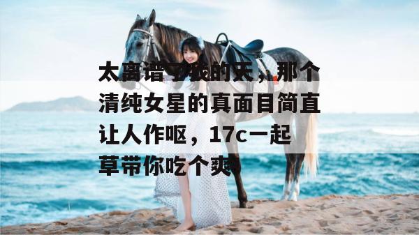 太离谱了我的天，那个清纯女星的真面目简直让人作呕，17c一起草带你吃个爽！