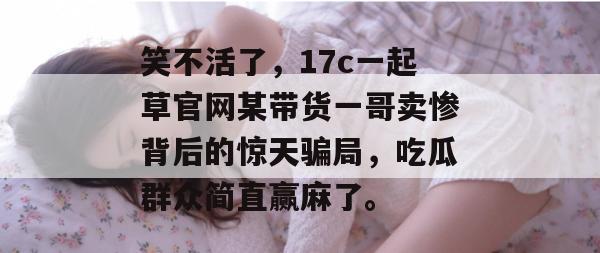 笑不活了，17c一起草官网某带货一哥卖惨背后的惊天骗局，吃瓜群众简直赢麻了。