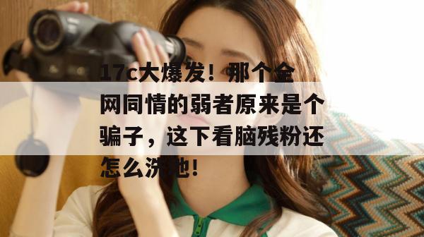 17c大爆发！那个全网同情的弱者原来是个骗子，这下看脑残粉还怎么洗地！