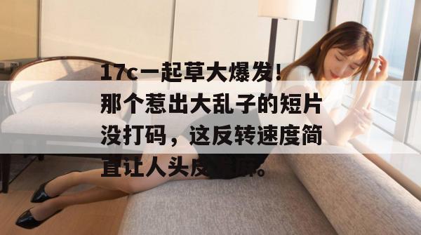 17c一起草大爆发！那个惹出大乱子的短片没打码，这反转速度简直让人头皮发麻。